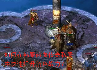 如何在韩服热血传奇私服中快速提升角色战力? 如何在韩服热血传奇私服中快速提升角色战力?